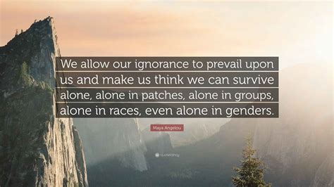 Maya Angelou Quote: “We allow our ignorance to prevail upon us and make ...