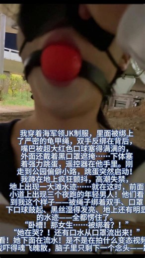 JK妹子挑战超大口球捆绑户外波波贝露出，被迫高潮失禁疯狂跑路 😈🪢💦我是平时在学校里乖乖的JK女生，今天居然脑子一热，答应了那个变态的挑战……我穿着海军领JK制服，里面被绑上了严密的龟甲绳，双手反绑在背后，嘴巴被超大红色口球塞得满满的，外面还戴着黑口罩遮掩……下体塞着强力跳蛋，遥控器在他手里。刚走到公园偏僻小路，跳蛋突然启动！我蹲在地上疯狂颤抖，高潮失禁，地上出现一大滩水迹……就在这时，前面小道上出现三个夜跑的年轻男人！他们看到我这个样子——被绳子绑着双手、口罩下口球鼓起、黑丝湿得发亮、地上还有明显的水迹——全都愣住了。“卧槽！那女生……被绑着？！” “她在哭？！还有口水从口罩流出来！” “快看！她下面在流水！是不是在拍什么变态视频？！”我吓得魂飞魄散，脑子里只剩下一个念头——跑！ 我拼命扭动身体站起来，高跟鞋在泥地上直打滑，短裙被风掀起，露出被红绳勒得变形的雪白大腿和湿透的黑丝……“喂！站住！你没事吧？！” 三个男人立刻追了上来，脚步声在身后越来越近！“呜呜呜！！！” 我哭着往前狂奔，跳蛋还在最高档疯狂震动，又一波高潮毫无征兆地袭来……我一边跑一边喷水，大股淫水顺着黑丝大腿狂流