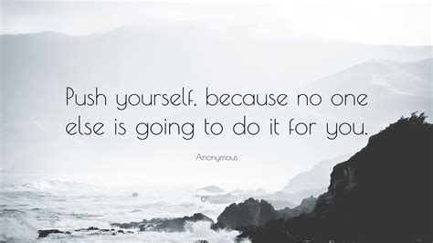 You just have to have the guidance to lead you in the direction until you can do it yourself. Anonymous Quote: "Push yourself, because no one else is going to do it for you."
