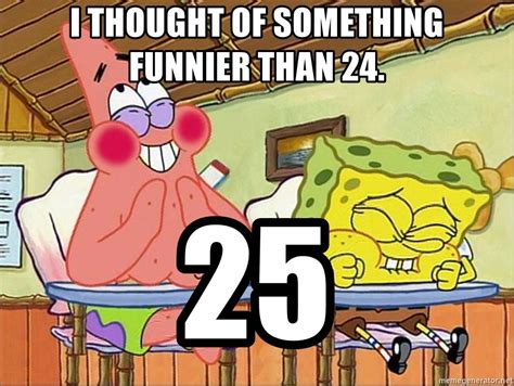 You know what's funnier than 24? I thought of something funnier than 24. 25 - Spongebob ...