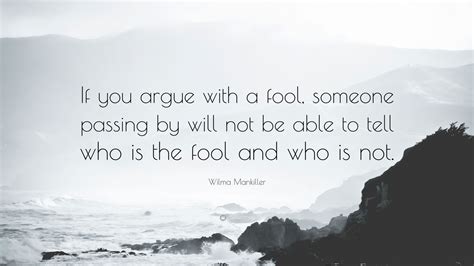 4 do not answer a fool according to his folly, or you yourself will be just like him. Wilma Mankiller Quote: "If you argue with a fool, someone passing by will not be able to tell ...