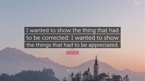 You can to use those 8 images of quotes as a desktop wallpapers. Lewis Hine Quote: "I wanted to show the thing that had to be corrected: I wanted to show the ...