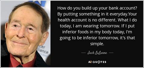 However, keeping your money in a bank account is one of the best steps that you can take to keep your money safe and prevent losses due to theft. Jack LaLanne quote: How do you build up your bank account ...