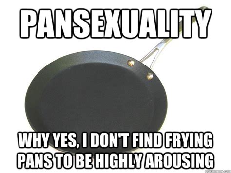 Definitely ones to tag your mates in. Pansexuality Why yes, I don't find frying pans to be ...