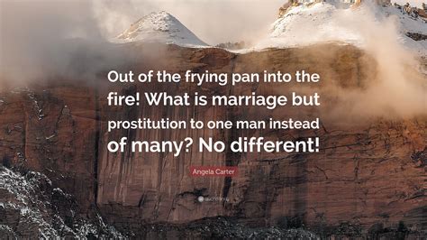 Is not this whole world an illusion? Angela Carter Quote: "Out of the frying pan into the fire! What is marriage but prostitution to ...