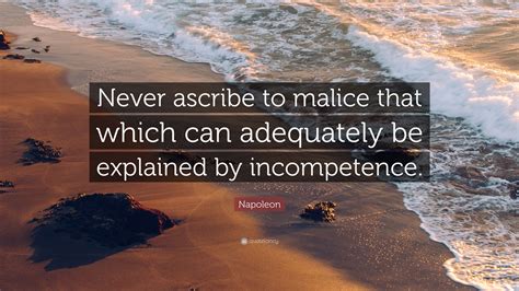 Malice is only another name for mediocrity. Napoleon Quote: "Never ascribe to malice that which can adequately be explained by incompetence ...