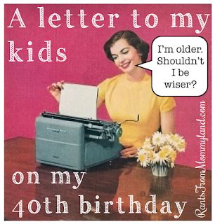 I have decided that turning 40 won't be nearly as depressing if i can't actually remember doing it. RANTS FROM MOMMYLAND: A Letter to My Kids Because I'm 40 and That's Old
