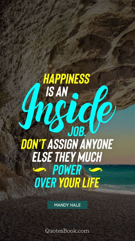 Man is the creator of one's own happiness and sadness. Happiness is an inside job. Don't assign anyone else they much power over your life. - Quote by ...