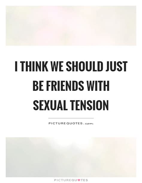 There will be some moments where the conversation dies down but instead of feeling weird about it, you'll probably. I think we should just be friends with sexual tension ...