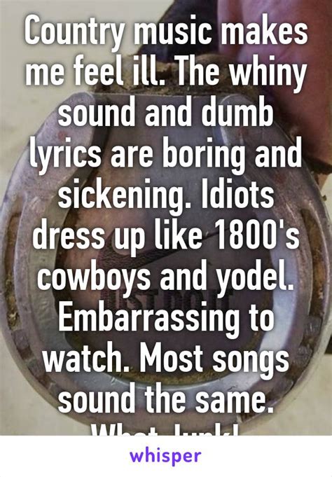 Maybe you would like to learn more about one of these? Country music makes me feel ill. The whiny sound and dumb lyrics are boring and sickening ...