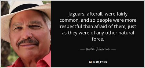 No one has added any quotes, maybe you should be the first! Victor Villasenor quote: Jaguars, afterall, were fairly common, and so people were more...