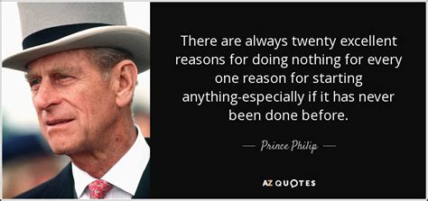 Over the years, prince philip has garnered quite a following, mainly for his uncanny ability to put his foot in his mouth when he speaks. Prince Philip quote: There are always twenty excellent reasons for doing nothing for...