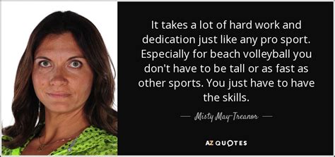 Understand to achieve anything requires faith and belief in yourself, vision, hard work, determination, and dedication. Misty May-Treanor quote: It takes a lot of hard work and ...