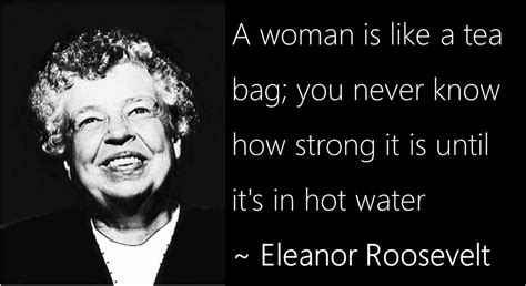 A woman's true strength comes to the surface when she gets into hot water and then you'll see her real strength comes out. A woman is like a tea bag; you never know how strong it is ...