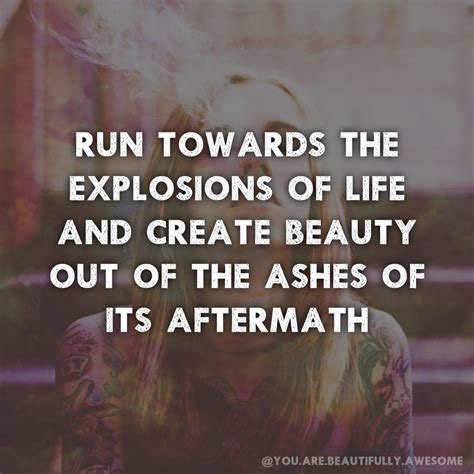 Out of the ashes quote. Run towards the explosions of life and create beauty out of the ashes of its aftermath. # ...